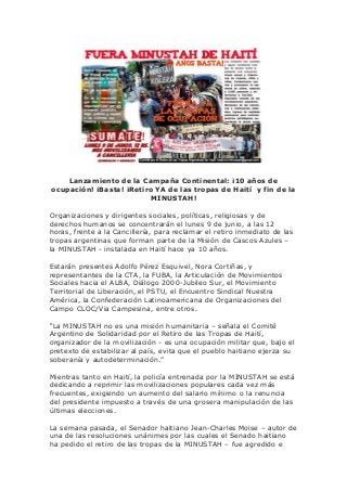 Lanzamiento de la Campaña Continental: ¡10 años de
ocupación! ¡Basta! ¡Retiro YA de las tropas de Haití y fin de la
MINUSTAH!
Organizaciones y dirigentes sociales, políticas, religiosas y de
derechos humanos se concentrarán el lunes 9 de junio, a las 12
horas, frente a la Cancillería, para reclamar el retiro inmediato de las
tropas argentinas que forman parte de la Misión de Cascos Azules –
la MINUSTAH - instalada en Haití hace ya 10 años.
Estarán presentes Adolfo Pérez Esquivel, Nora Cortiñas, y
representantes de la CTA, la FUBA, la Articulación de Movimientos
Sociales hacia el ALBA, Diálogo 2000-Jubileo Sur, el Movimiento
Territorial de Liberación, el PSTU, el Encuentro Sindical Nuestra
América, la Confederación Latinoamericana de Organizaciones del
Campo CLOC/Via Campesina, entre otros.
“La MINUSTAH no es una misión humanitaria – señala el Comité
Argentino de Solidaridad por el Retiro de las Tropas de Haití,
organizador de la movilización - es una ocupación militar que, bajo el
pretexto de estabilizar al país, evita que el pueblo haitiano ejerza su
soberanía y autodeterminación.”
Mientras tanto en Haití, la policía entrenada por la MINUSTAH se está
dedicando a reprimir las movilizaciones populares cada vez más
frecuentes, exigiendo un aumento del salario mínimo o la renuncia
del presidente impuesto a través de una grosera manipulación de las
últimas elecciones.
La semana pasada, el Senador haitiano Jean-Charles Moise – autor de
una de las resoluciones unánimes por las cuales el Senado haitiano
ha pedido el retiro de las tropas de la MINUSTAH – fue agredido e
 