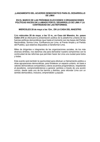 ¡LANZAMIENTO DEL ACUERDO DEMOCRÁTICO PARA EL DESARROLLO
DE LIMA!
EN EL MARCO DE LAS PRÓXIMAS ELECCIONES 5 ORGANIZACIONES
POLÍTICAS HACEN UN LLAMADO POR EL DESARROLLO DE LIMA Y LA
CONTINUIDAD DE LAS REFORMAS.
MIERCOLES 28 de mayo a las 12m , EN LA CASA DEL MAESTRO
Este miércoles 28 de mayo, a las 12 m., en Casa del Maestro, Av. paseo
Colón 215 se efectuará la presentación pública de la plataforma unitaria de las
fuerzas políticas democráticas (que hasta el momento son las bases del Partido
Nacionalista, Somos Lima, Confluencia por Lima, el Frente Amplio y el Partido
del Pueblo), que estamos dispuestos a transformar Lima.
Miles de dirigentes e integrantes de las organizaciones sociales, de los más
diversos ámbitos, nos daremos cita para demostrar nuestro compromiso con la
continuidad de las reformas que permitan hacer de Lima una ciudad para todos
y todas.
Este evento será también la oportunidad para efectuar un llamamiento público a
otras agrupaciones democráticas, para fortalecer un espacio unitario, en base a
valores democráticos compartidos y claros acuerdos programáticos, respetando
el pluralismo, comprometiéndonos a generar cambios a través de una acción
común, desde cada uno de los barrios y distritos, para refundar Lima con un
sentido democrático, inclusivo, emprendedor y popular.
 
