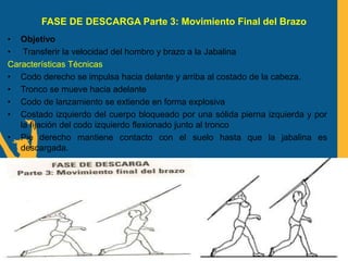 FASE DE DESCARGA Parte 3: Movimiento Final del Brazo
• Objetivo
• Transferir la velocidad del hombro y brazo a la Jabalina
Características Técnicas
• Codo derecho se impulsa hacia delante y arriba al costado de la cabeza.
• Tronco se mueve hacia adelante
• Codo de lanzamiento se extiende en forma explosiva
• Costado izquierdo del cuerpo bloqueado por una sólida pierna izquierda y por
la fijación del codo izquierdo flexionado junto al tronco
• Pie derecho mantiene contacto con el suelo hasta que la jabalina es
descargada.
 