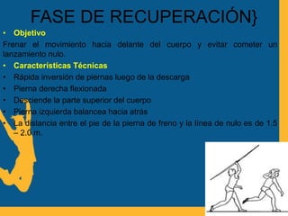 FASE DE RECUPERACIÓN}
• Objetivo
Frenar el movimiento hacia delante del cuerpo y evitar cometer un
lanzamiento nulo.
• Características Técnicas
• Rápida inversión de piernas luego de la descarga
• Pierna derecha flexionada
• Desciende la parte superior del cuerpo
• Pierna izquierda balancea hacia atrás
• La distancia entre el pie de la pierna de freno y la línea de nulo es de 1.5
– 2.0 m.
 