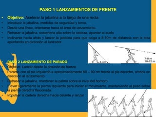 PASO 1 LANZAMIENTOS DE FRENTE
• Objetivo: Acelerar la jabalina a lo largo de una recta
• Introducir la jabalina, medidas de seguridad y toma.
• Desde una línea, orientarse hacia el área de lanzamiento.
• Retrasar la jabalina, sostenerla alta sobre la cabeza, apuntar al suelo
• Inclinarse hacia atrás y lanzar la jabalina para que caiga a 8-10m de distancia con la cola
apuntando en dirección al lanzador.
• PASO 2 LANZAMIENTO DE PARADO
• Objetivo: Lanzar desde la posición de fuerza
• Pararse con el pie izquierdo a aproximadamente 60 – 90 cm frente al pie derecho, ambos en
dirección al lanzamiento
• Retrasar la jabalina, mantener la palma sobre el nivel del hombro
• Elevar ligeramente la pierna izquierda para iniciar el movimiento, manteniendo el peso sobre
la pierna derecha flexionada.
• Impulsar la cadera derecha hacia delante y lanzar
 