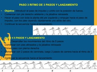 PASO 3 RITMO DE 3 PASOS Y LANZAMIENTO
• Objetivo: Introducir el paso de impulso y unirlo con la posición de fuerza.
• Comenzar con pie derecho adelante y la jabalina retrasada
• Hacer el paso con toda la planta del pie izquierdo y empujar hacia el paso de
impulso, con los pies cayendo rápidamente uno atrás del otro.
• Continuar la secuencia hacia el lanzamiento.
• PASO 4 5 PASOS Y LANZAMIENTO
Objetivo: Desarrollar los movimientos del ritmo de 5 pasos
• Comenzar con pies alineados y la jabalina retrasada
• Primer paso con pierna derecha
• Comenzar con 2 pasos de caminata, luego 2 pasos de carrera hacia el ritmo de 3
pasos.
• Continuar la secuencia hacia el lanzamiento
 