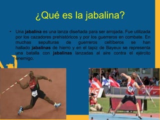¿Qué es la jabalina?
• Una jabalina es una lanza diseñada para ser arrojada. Fue utilizada
por los cazadores prehistóricos y por los guerreros en combate. En
muchas sepulturas de guerreros celtíberos se han
hallado jabalinas de hierro y en el tapiz de Bayeux se representa
una batalla con jabalinas lanzadas al aire contra el ejército
enemigo.
 