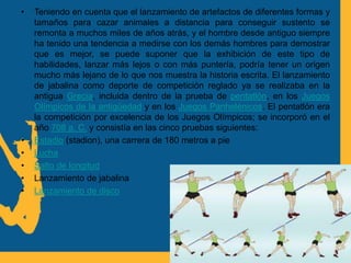 • Teniendo en cuenta que el lanzamiento de artefactos de diferentes formas y
tamaños para cazar animales a distancia para conseguir sustento se
remonta a muchos miles de años atrás, y el hombre desde antiguo siempre
ha tenido una tendencia a medirse con los demás hombres para demostrar
que es mejor, se puede suponer que la exhibición de este tipo de
habilidades, lanzar más lejos o con más puntería, podría tener un origen
mucho más lejano de lo que nos muestra la historia escrita. El lanzamiento
de jabalina como deporte de competición reglado ya se realizaba en la
antigua Grecia, incluida dentro de la prueba de pentatlón, en los Juegos
Olímpicos de la antigüedad y en los Juegos Panhelénicos. El pentatlón era
la competición por excelencia de los Juegos Olímpicos; se incorporó en el
año 708 a. C. y consistía en las cinco pruebas siguientes:
• Estadio (stadion), una carrera de 180 metros a pie
• Lucha
• Salto de longitud
• Lanzamiento de jabalina
• Lanzamiento de disco
 