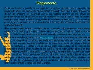 Reglamento
• Se lanza desde un pasillo de un largo de 30 metros, acabado en un arco de 38
metros de radio. El sector de caída estará marcado con dos líneas blancas de
45 cm de anchura, de tal modo que si los bordes internos de las líneas se
prolongasen deberían pasar por las cuatro intersecciones de los bordes interiores
del arco y las líneas paralelas que delimitan el pasillo de impulso y que se cruzan
en el punto central del círculo del cual el arco forma parte. El sector tendrá así 59º
aproximadamente.
• Para realizar cada intento, el atleta tiene un minuto. Normalmente, cada atleta
realiza tres intentos, y los ocho atletas con mejor marca válida, o todos si son
ocho o menos, realizan otros tres intentos en orden inverso a su mejor marca.
• La jabalina se debe agarrar por la encordadura (al menos la mano del atleta debe
tocarla), y lanzarse por encima del hombro o del brazo de lanzar; no se permite
lanzarla en rotación ni puede el atleta dar la espalda al sector de caída antes de
soltar la jabalina; los estilos no clásicos no están autorizados. Si la jabalina se
rompe en el intento o en el aire no se contará como nulo; tampoco si la rotura
hace perder el equilibrio al atleta y provoca que toque fuera del arco; en este caso
se le permitirá volver a comenzar. En la caída, la punta metálica debe tocar el
suelo antes que cualquier otra parte de la jabalina. El atleta debe sostener la
jabalina por la empuñadura situada en su centro de gravedad y lanzarla por
encima del hombro y cerca del oído u orejas.
 