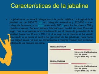 Características de la jabalina
• La jabalina es un venablo alargado con la punta metálica. La longitud de la
jabalina es de 260-270 cm en categoría masculina y 220-230 cm en
categoría femenina, y un peso mínimo de 800 g para los hombres y 600 g
para las mujeres. Tiene un asidero, fabricado con cordel, de unos 15 cm de
largo, que se encuentra aproximadamente en el centro de gravedad de la
jabalina (entre los 90 cm y 110 cm). A lo largo de la historia se ha venido
acercando a la punta el centro de gravedad de las jabalinas, para hacer
que caigan antes, ya que se comenzaban a realizar marcas que excedían
el largo de los campos de caída.
 