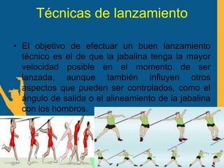 Técnicas de lanzamiento
• El objetivo de efectuar un buen lanzamiento
técnico es el de que la jabalina tenga la mayor
velocidad posible en el momento de ser
lanzada, aunque también influyen otros
aspectos que pueden ser controlados, como el
ángulo de salida o el alineamiento de la jabalina
con los hombros.
 