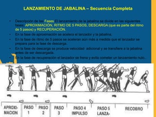 LANZAMIENTO DE JABALINA – Secuencia Completa
• Descripción de las Fases El lanzamiento de la jabalina se divide en las siguientes
fases: APROXIMACIÓN, RITMO DE 5 PASOS, DESCARGA (que es parte del ritmo
de 5 pasos) y RECUPERACIÓN.
• En la fase de aproximación se acelera el lanzador y la jabalina.
• En la fase de ritmo de 5 pasos se aceleran aún más a medida que el lanzador se
prepara para la fase de descarga.
• En la fase de descarga se produce velocidad adicional y se transfiere a la jabalina
antes de ser descargada.
• En la fase de recuperación el lanzador se frena y evita cometer un lanzamiento nulo..
 