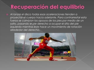    Al lanzar el disco todas esas aceleraciones tienden a
    proyectar el cuerpo hacia adelante. Para contrarrestar esta
    fuerza se cambian los apoyos de los pies por medio de un
    salto, pasando el pie derecho a ocupar el sitio del pie
    izquierdo mientras éste hace un movimiento de rotación
    alrededor del derecho.
 