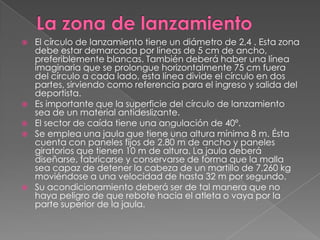    El círculo de lanzamiento tiene un diámetro de 2,4 . Esta zona
    debe estar demarcada por líneas de 5 cm de ancho,
    preferiblemente blancas. También deberá haber una línea
    imaginaria que se prolongue horizontalmente 75 cm fuera
    del círculo a cada lado, esta línea divide el círculo en dos
    partes, sirviendo como referencia para el ingreso y salida del
    deportista.
   Es importante que la superficie del círculo de lanzamiento
    sea de un material antideslizante.
   El sector de caída tiene una angulación de 40º.
   Se emplea una jaula que tiene una altura mínima 8 m. Ésta
    cuenta con paneles fijos de 2.80 m de ancho y paneles
    giratorios que tienen 10 m de altura. La jaula deberá
    diseñarse, fabricarse y conservarse de forma que la malla
    sea capaz de detener la cabeza de un martillo de 7,260 kg
    moviéndose a una velocidad de hasta 32 m por segundo.
   Su acondicionamiento deberá ser de tal manera que no
    haya peligro de que rebote hacia el atleta o vaya por la
    parte superior de la jaula.
 