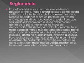    El atleta debe iniciar su actuación desde una
    posición estática. Puede sujetar el disco como quiera
    y utilizar cualquier técnica de lanzamiento manual.
    Deberá abandonar el círculo por la mitad trasera
    una vez que el disco haya caído al suelo. Para que
    sea válido el lanzamiento el disco deberá caer
    dentro de la parte interior de las líneas de
    demarcación del sector de caída. El lanzamiento se
    mide desde la marca más cercana efectuada por el
    disco hasta el borde interior de la circunferencia del
    círculo. El atleta no puede introducir nada al círculo.
    Para realizar cada intento el atleta tiene un minuto,
    normalmente cada atleta realiza tres intentos y los
    ocho atletas con mejor marca valida, realizan otros
    tres intentos en orden inverso a su mejor marca.
 