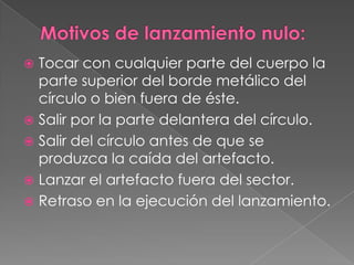  Tocar con cualquier parte del cuerpo la
  parte superior del borde metálico del
  círculo o bien fuera de éste.
 Salir por la parte delantera del círculo.
 Salir del círculo antes de que se
  produzca la caída del artefacto.
 Lanzar el artefacto fuera del sector.
 Retraso en la ejecución del lanzamiento.
 