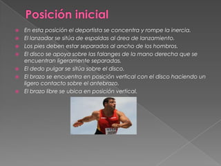    En esta posición el deportista se concentra y rompe la inercia.
   El lanzador se sitúa de espaldas al área de lanzamiento.
   Los pies deben estar separados al ancho de los hombros.
   El disco se apoya sobre las falanges de la mano derecha que se
    encuentran ligeramente separadas.
   El dedo pulgar se sitúa sobre el disco.
   El brazo se encuentra en posición vertical con el disco haciendo un
    ligero contacto sobre el antebrazo.
   El brazo libre se ubica en posición vertical.
 