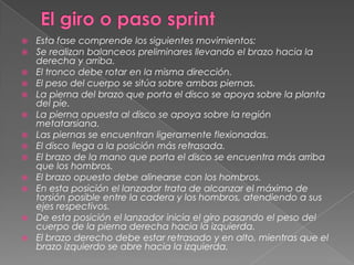   Esta fase comprende los siguientes movimientos:
   Se realizan balanceos preliminares llevando el brazo hacia la
    derecha y arriba.
   El tronco debe rotar en la misma dirección.
   El peso del cuerpo se sitúa sobre ambas piernas.
   La pierna del brazo que porta el disco se apoya sobre la planta
    del pie.
   La pierna opuesta al disco se apoya sobre la región
    metatarsiana.
   Las piernas se encuentran ligeramente flexionadas.
   El disco llega a la posición más retrasada.
   El brazo de la mano que porta el disco se encuentra más arriba
    que los hombros.
   El brazo opuesto debe alinearse con los hombros.
   En esta posición el lanzador trata de alcanzar el máximo de
    torsión posible entre la cadera y los hombros, atendiendo a sus
    ejes respectivos.
   De esta posición el lanzador inicia el giro pasando el peso del
    cuerpo de la pierna derecha hacia la izquierda.
   El brazo derecho debe estar retrasado y en alto, mientras que el
    brazo izquierdo se abre hacia la izquierda.
 