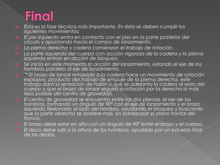    Ésta es la fase técnica más importante. En ésta se deben cumplir los
    siguientes movimientos:
   El pie izquierdo entra en contacto con el piso en la parte posterior del
    círculo y apuntando hacia el campo de lanzamiento.
   La pierna derecha y cadera comienzan el trabajo de rotación.
   La parte izquierda del cuerpo con acción vigorosa de la cadera y la pierna
    izquierda entran en acción de bloqueo.
   Se inicia en este momento la acción del lanzamiento, estando el eje de los
    hombros paralelo al eje de lanzamiento.
   ¨* El brazo de lanzar retrasado a la cadera hace un movimiento de rotación
    explosivo, producto del trabajo de empuje de la pierna derecha. este
    trabajo dará la sensación de halón o que se adelanta la cadera al resto del
    cuerpo y que el brazo de lanzar seguirá la rotación por la derecha lo más
    lejos posible del centro de gravedad.
   El centro de gravedad se encuentra entre las dos piernas. el eje de los
    hombros, formando un ángulo de 90º con el eje de lanzamiento y el brazo
    izquierdo flexionado al lado del hombro, ayudando el bloqueo y buscando
    que la parte derecha se acelere más, sin sobrepasar el plano frontal del
    tronco.
   El brazo debe estar en alto con un ángulo de 90º entre el brazo y el cuerpo.
   El disco debe salir a la altura de los hombros, ayudado por un esfuerzo final
    de los dedos.
 