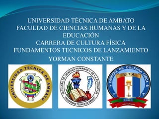 UNIVERSIDAD TÉCNICA DE AMBATO
FACULTAD DE CIENCIAS HUMANAS Y DE LA
EDUCACIÓN
CARRERA DE CULTURA FÍSICA
FUNDAMENTOS TECNICOS DE LANZAMIENTO
YORMAN CONSTANTE

 