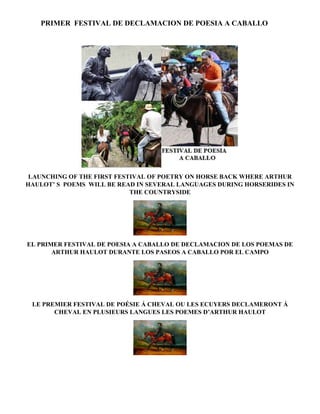PRIMER FESTIVAL DE DECLAMACION DE POESIA A CABALLO 
LAUNCHING OF THE FIRST FESTIVAL OF POETRY ON HORSE BACK WHERE ARTHUR 
HAULOT’ S POEMS WILL BE READ IN SEVERAL LANGUAGES DURING HORSERIDES IN 
THE COUNTRYSIDE 
EL PRIMER FESTIVAL DE POESIA A CABALLO DE DECLAMACION DE LOS POEMAS DE 
ARTHUR HAULOT DURANTE LOS PASEOS A CABALLO POR EL CAMPO 
LE PREMIER FESTIVAL DE POÉSIE Á CHEVAL OU LES ECUYERS DECLAMERONT Á 
CHEVAL EN PLUSIEURS LANGUES LES POEMES D’ARTHUR HAULOT 
