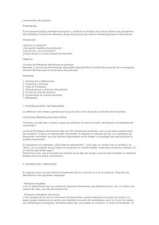 Lanzamiento del producto

Presentación

En el presente trabajo pretendemos exponer y clarificar el concepto de producto desde una perspectiva
del marketing. Conocer las diferentes clases de producto así como la metodología para el lanzamiento.

Introducción

¿Qué es un producto?
¿Se pueden clasificar los productos?
¿Un servicio...es un producto?
¿Cómo lanzar un nuevo producto al mercado?

Objetivos

Conocer las diferentes definiciones de producto
Aprender y conocer las herramientas disponibles para planificar la política de productos de una empresa.
Conocer técnicas para el lanzamiento de productos.

Apartados

1. Introducción y Definiciones
2. Productos y servicios
3. Tipos de Productos
4. Características y atributos del producto
5. El ciclo de vida del producto
6. Lanzamiento de nuevos productos
7. Bibliografía


1. INTRODUCCION Y DEFINICIONES

La definición más simple y genérica es la que lo sitúa como objeto de la actividad de la empresa.

La American Marketing Asociation define:

"Producto, es todo bien o servicio capaz de satisfacer, al menos en parte, los deseos o necesidades del
consumidor"

La teoría Psicologíca del producto dice que "No compramos productos, sino lo que estos pueden hacer
por nosotros". A veces un determinado consumidor no adquiere un vehiculo de lujo, por cuestiones de
transporte o movilidad, sino por factores relacionados con la imagen y el prestigio que este producto le
puedan proporcionar.

Si compramos un ordenador ¿Qué estamos adquiriendo?. ¿Una caja, un monitor mas un teclado y un
ratón? ¿O un producto que es capaz de ayudarnos en nuestro trabajo, acelerando procesos y tareas? ¿O
un articulo para poder jugar?
Deducimos pués, que el concepto de producto no es algo tan simple y que se hace necesario un detenido
análisis para una mayor comprensión.


2. PRODUCTOS Y SERVICIOS


En algunos casos se hace difícil la comprensión de si un servicio es o no un producto. Para ello nos
atendremos a las siguientes categorías:


· Productos tangibles.
o Es un determinado bien que podemos reconocer físicamente, que podemos tocar y ver. Un coche, una
camara de video, una lata de sardinas etc..

· Productos intangibles (Servicios).
o Son aquéllos en los que no intervienen de forma física cuando realizamos la acción de compra. Un
seguro puede ofrecernos un servicio que satisface una serie de necesidades, pero no lo son los medios
que utilizará para conseguirlo. Servicios podrán ser; una cuenta en un banco, un curso de formación, un
 