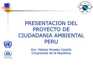 PRESENTACION DEL PROYECTO DE CIUDADANIA AMBIENTAL PERU Dra. Fabiola Morales Castillo Congresista de la República 