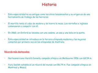 Historia Esta especialidad no es antigua como los otros lanzamientos y su origen es de una herramienta de trabajo de los herreros.  El martillo tenía el cabo de madera y de hierro la maza. Los norteños e ingleses comenzaron a competir con él.  En 1860, en Oxford se lanzaba con una cadena, un asa y una bola en la punta. Esta especialidad se introduce en la tercera olimpiada moderna y las mujeres compiten por primera vez en las olimpiadas de Australia. Récords más destacados: Norteamericano Harold Connelly campeón olímpico en Melbourne 1956 con 68.54 m.  Yury Sedikh estableció un récord del mundo con 86.74 m. Fue campeón olímpico en Montreal y Moscú. 