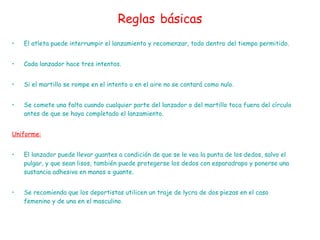 Reglas   básicas El atleta puede interrumpir el lanzamiento y recomenzar, todo dentro del tiempo permitido.  Cada lanzador hace tres intentos.  Si el martillo se rompe en el intento o en el aire no se contará como nulo.  Se comete una falta cuando cualquier parte del lanzador o del martillo toca fuera del círculo antes de que se haya completado el lanzamiento.  Uniforme: El lanzador puede llevar guantes a condición de que se le vea la punta de los dedos, salvo el pulgar, y que sean lisos, también puede protegerse los dedos con esparadrapo y ponerse una sustancia adhesiva en manos o guante. Se recomienda que los deportistas utilicen un traje de lycra de dos piezas en el caso femenino y de una en el masculino.  