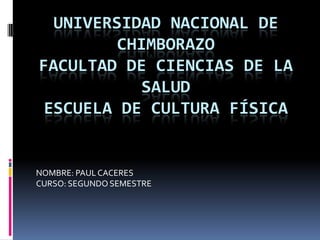 UNIVERSIDAD NACIONAL DE
         CHIMBORAZO
FACULTAD DE CIENCIAS DE LA
            SALUD
 ESCUELA DE CULTURA FÍSICA


NOMBRE: PAUL CACERES
CURSO: SEGUNDO SEMESTRE
 