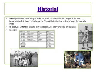 •   Esta especialidad no es antigua como los otros lanzamientos y su origen es de una
    herramienta de trabajo de los herreros. El martillo tenía el cabo de madera y de hierro la
    maza.
•   En 1860, en Oxford se lanzaba con una cadena, un asa y una bola en la punta.
•   Records:
 