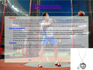 •   MARTILLO
     – El martillo es una esfera metálica con un peso de 7.26 kg, para la rama masculina, y 4 kg, para la femenina. Cuenta
          con una cadena o cable de acero de una longitud de 122 cm, al final de éste se encuentra un asa que sirve para que el
          lanzador asegure el martillo en los voleos.
     – El diámetro del martillo debe ser de 110 mm. El asa es de aluminio con una longitud máxima de 11 cm.
•   ZONA DE LANZAMIENTO
     – El círculo de lanzamiento tiene un diámetro de 213,5 cm. Esta zona debe estar demarcada por líneas de 5 cm de
          ancho, preferiblemente blancas. También deberá haber una línea imaginaria que se prolongue, horizontalmente, 75
          cm fuera del círculo a cada lado, esta línea divide el círculo en dos partes, sirviendo como referencia para el ingreso y
          salida del deportista.
     – Es importante que la superficie del círculo de lanzamiento sea de un material antideslizante.
     – El sector de la caída tiene una angulación de 34.92 º
•   Vestimenta
     – Se recomienda que los deportistas utilicen un traje de lycra de dos piezas en el caso femenino y de una en el
          masculino. Los atletas puede utilizar guantes o muñequeras que protejan la mano que toma el asa, pero los dedos
          quedan libres.
 