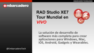 EEMMBBAARRCCAADDEERROO 
TTEECCHHNNOOLLOOGGIIEESS 
RAD Studio XE7 
Tour Mundial en 
VIVO 
La 
solución 
de 
desarrollo 
de 
so=ware 
más 
completa 
para 
crear 
aplicaciones 
para 
Windows, 
Mac, 
iOS, 
Android, 
Gadgets 
y 
Wearables. 
@EmbarcaderoTech 
 
