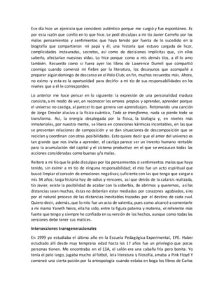 Ese día hice un ejercicio que considero auténtico porque me surgió y fue espontáneo. Es
por esta razón que confío en lo que hice. Le pedí disculpas a mi tío Javier Carreño por los
malos pensamientos y sentimientos que haya tenido por fuerza de lo sucedido en la
biografía que compartieron mi papá y él; una historia que estuvo cargada de licor,
complicidades instauradas, secretos, así como de decisiones implícitas que, sin ellos
saberlo, afectarían nuestras vidas. Lo hice porque como a mis demás tíos, a él lo amo
también. Recuerdo como si fuera ayer los libros de Lawrence Durrell que compartió
conmigo cuando comenzó mi fiebre por la literatura, los desayunos que acompañé a
preparar algún domingo de descanso en el Polo Club; en fin, muchos recuerdos más. Ahora,
no eximo -y esta es la oportunidad para decirlo- a mi tío de sus responsabilidades en los
niveles que a él le corresponden.
Lo anterior me hace pensar en lo siguiente: la expresión de una personalidad madura
consiste, a mi modo de ver, en reconocer los errores propios y aprender, aprender porque
el universo no castiga, al parecer lo que genera son aprendizajes. Retomando una canción
de Jorge Drexler alusiva a la física cuántica, Todo se transforma, nada se pierde todo se
transforma. Así, la energía desplegada por la física, la biología y, en niveles más
inmateriales, por nuestra mente, se libera en conexiones kármicas incontables, en las que
se presentan relaciones de composición y se dan situaciones de descomposición que se
reciclan y coordinan con otras posibilidades. Esto quiere decir que el amor del universo es
tan grande que nos invita a aprender, el castigo parece ser un invento humano rentable
para la acumulación del capital y el sistema productivo en el que se encausan todas las
acciones consideradas como buenas y/o malas.
Reitero a mi tío que le pido disculpas por los pensamientos o sentimientos malos que haya
tenido, sin eximir a mi tío de ninguna responsabilidad; el mío fue un acto espiritual que
buscó limpiar el corazón de emociones negativas; suficiente con las que tengo que cargar a
mis 34 años; larga historia hay de odios y rencores, así que detrás de la catarsis realizada,
tío Javier, existe la posibilidad de acabar con la soberbia, de abrirnos y querernos, así las
distancias sean muchas, éstas no deberían estar mediadas por corazones agobiados, sino
por el natural proceso de las distancias inevitables trazadas por el destino de cada cual.
Quiero decir, además, que lo mío fue un acto de valentía, pues como alcancé a comentarle
a mi mamá Yaneth Neira, ella ha sido, entre la figura paterna y materna, el referente más
fuerte que tengo y siempre he confiado en su versión de los hechos, aunque como todas las
versiones debe tener sus matices.
Intersecciones transgeneracionales
En 1999 yo estudiaba el último año en la Escuela Pedagógica Experimental, EPE. Haber
estudiado allí desde muy temprana edad hasta los 17 años fue un privilegio que pocas
personas tienen. Me encontraba en el 13A, el salón era una cabaña fría pero bonita. Yo
tenía el pelo largo, jugaba mucho al fútbol, leía literatura y filosofía, amaba a Pink Floyd Y
comenzó una cierta pasión por la antropología cuando estaba en boga los libros de Carlos
 
