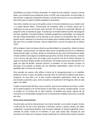 Castañeda y sus viajes al interior del peyote. En medio de este contexto, conozco a Jessica
Mutis, una muchacha que acababa de entrar a la EPE y de la que pronto me hice amigo. Si
bien éramos y seguimos siendo bien distintos, la visité varias veces a su casa ubicada en el
Polo Club, pues la nuestra también quedaba en este barrio.
Una noche, estaba en sucasay me quedé acenar. En lacena estabaJessicaysu madre Lucía
y su padre Manuel Mutis. Conversamos de inmediato sobre mi familia, quizás por la
motivación de que yo me llamara Julián Carreño. Por fuerza de la curiosidad, Manuel me
preguntó cómo se llamaba mi papá. Yo le dije que se llamaba Gabriel Carreño. Me preguntó
por otros apellidos.Yo le dijeD’ardoine. Élquedó estupefacto y sorprendido. Yo le pregunté
por qué estaba sorprendido y él me dijo que ya me contaría en los próximos días. A mí me
generó mucha inquietud y la socialicé con mi papá, quien también quedó sorprendido y me
dijo que él era su medio hermano, hijo de Isolde Foster, una de las esposas de mi abuelo
Temis.
Allí se empezó a tejer una buena relación, que desembocó en compartires, desde la música
de Shubert, conversaciones con Manuel sobre Carlos Castañeda (él tenía en su biblioteca
prácticamente todos sus libros, desde Las enseñanzas de don Juan hasta Relatos de poder
o Viajes aIxtlán), hastaalgunas navidades que pasamos con ellos.Desde entonces, comencé
a ver a Jessica, más que como una amiga, como una prima más de mi familia. Después, mi
papá y mi hermano Diego Carreño se encontraron con Isolde y parece que ella observó a mi
papá con algo de desdén. Querida ancestra, te perdono en este instante, aunque sin
disculpas no es posible el perdón, por los maltratos emprendidos contra mis tíos y te
agradezco por la crianza de mi papá.
Este episodio de nuestra vida refleja la fuerza de lo transgeneracional; es la metáfora
perfecta en torno a cómo nos habita el pasado. Para mí este hecho evidencia que tarde o
temprano, en esta vida o en la otra, existen conexiones portentosas entre los seres
presenciales y ausentes y que, como se expresa en la película V de Venganza, Dios no sabe
jugar a los dados.
A todos los personajes del libro, vivos y muertos, gracias por revelarnos este libro, a través
de mi abuela Eugenia y mi tío José David, sé que hubo una fuerza sanadora detrás, la cual
se tradujo en la escritura de un libro honesto; sé también que quizás algunos de los
ancestros no se encontraban tranquilos con la revelación de verdades necesarias y lo siento
por ellos.
De las otras intervenciones
Escuché cada una de las intervenciones con mucha emoción y con mucho respeto. Gracias
a cada uno de mis tíos y tías, hermanos y hermanas, primos y primas, abuela, por haber
compartido sus generosas palabras. Hoy les quiero extender un abrazo cargado de amor y
colmado de cariño. Estará en mi memoria lo que cada uno(a) dijo. Después de este
encuentro leí el libro con la sorpresa de que muchas de las intervenciones hacían alusión al
 