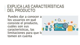 EXPLICA LAS CARACTERÍSTICAS
DEL PRODUCTO
Puedes dar a conocer a
los usuarios en qué
consiste el producto,
cuáles son sus
características, las
limitaciones para que lo
tomen en cuenta
 