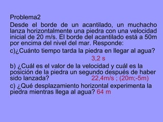 Problema2 Desde el borde de un acantilado, un muchacho lanza horizontalmente una piedra con una velocidad inicial de 20 m/s. El borde del acantilado está a 50m por encima del nivel del mar. Responde: ¿Cuánto tiempo tarda la piedra en llegar al agua? 3,2 s b) ¿Cuál es el valor de la velocidad y cuál es la posición de la piedra un segundo después de haber sido lanzada? 22,4m/s ; (20m;-5m) c) ¿Qué desplazamiento horizontal experimenta la piedra mientras llega al agua?  64 m 