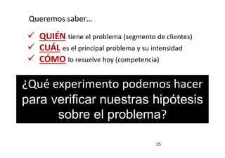 25
Queremos saber…
 QUIÉN tiene el problema (segmento de clientes)
 CUÁL es el principal problema y su intensidad
 CÓMO lo resuelve hoy (competencia)
¿Qué experimento podemos hacer
para verificar nuestras hipótesis
sobre el problema?
 