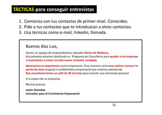 31
TÁCTICAS para conseguir entrevistas
1. Comienza con tus contactos de primer nivel. Conocidos.
2. Pide a tus contactos que te introduzcan a otros contactos.
3. Usa técnicas como e-mail, linkedin, llamada.
Buenos días Luis,
Somos un equipo de emprendedores ubicados Palma de Mallorca.
Actualmente estamos diseñando un Programa de Consultoría para ayudar a las empresas
a evolucionar y crecer en este nuevo contexto complejo.
Apreciamos tu experiencia como empresario. Para nosotros sería muy valioso conocer tu
punto de vista respecto la problemática empresarial que estamos abordando.
Nos encantaría tomar un café de 30 minutos para hacerte una entrevista personal.
A la espera de su respuesta.
Muchas gracias,
Javier González
Consultor para el Crecimiento Empresarial
 