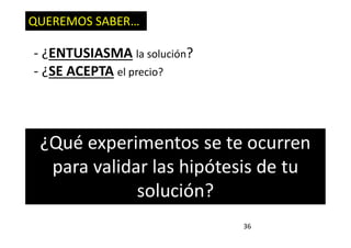 36
QUEREMOS SABER…
- ¿ENTUSIASMA la solución?
- ¿SE ACEPTA el precio?
¿Qué experimentos se te ocurren
para validar las hipótesis de tu
solución?
 