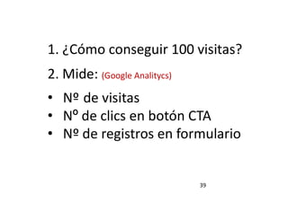 39
1. ¿Cómo conseguir 100 visitas?
2. Mide: (Google Analitycs)
• Nº de visitas
• Nº de clics en botón CTA
• Nº de registros en formulario
 