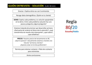 GUIÓN ENTREVISTA – SOLUCIÓN (Café 30 min)
Gracias + Explica cómo va a ser la entrevista
DEMO: Explica cada problema y tu solución apoyándote
en la demo. Entre cada problema-solución haz una
pausa y pregunta ¿alguna pregunta?
Estamos tratando de priorizar qué desarrollar primero:
¿Qué parte de la demo te llama más la atención?, ¿qué
característica te resulta más interesante?, ¿qué sobra?,
¿qué añadirías?
PRECIO: Nuestro precio de lanzamiento es X€.
¿Qué te parece?. Actualmente estamos creando una
lista de “primeros clientes”.
¿Quieres estar en la lista preferente?.
Permiso para retomar contacto + Pide otro contacto
para entrevistar
Anota conclusiones
Recoge datos demográficos. (Quién es tu cliente)
Regla
80/20
Escucha/Habla
 
