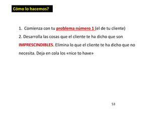 53
1. Comienza con tu problema número 1 (el de tu cliente)
2. Desarrolla las cosas que el cliente te ha dicho que son
IMPRESCINDIBLES. Elimina lo que el cliente te ha dicho que no
necesita. Deja en cola los «nice to have»
Cómo lo hacemos?
 