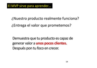 54
El MVP sirve para aprender…
¿Nuestro producto realmente funciona?
¿Entrega el valor que prometemos?
Demuestra quetuproductoescapazde
generar valoraunos pocos clientes.
Despuéspontufocoencrecer.
 