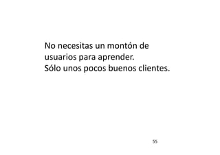 55
No necesitas un montón de
usuarios para aprender.
Sólo unos pocos buenos clientes.
 