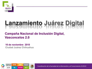 Campaña Nacional de Inclusión Digital,
Vasconcelos 2.0
Lanzamiento Juárez Digital
10 de noviembre 2010
Ciudad Juárez Chihuahua
 