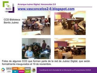 Arranque Juárez Digital, Vasconcelos 2.0
Fotos de algunos CCD que forman parte de la red de Juárez Digital, que serán
formalmente inaugurados el 10 de noviembre.
CCD Biblioteca
Benito Juárez
www.vasconcelos2-0.blogspot.com
 