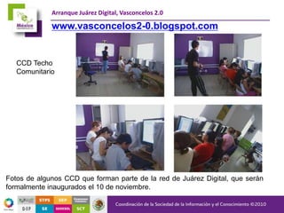 Arranque Juárez Digital, Vasconcelos 2.0
Fotos de algunos CCD que forman parte de la red de Juárez Digital, que serán
formalmente inaugurados el 10 de noviembre.
CCD Techo
Comunitario
www.vasconcelos2-0.blogspot.com
 