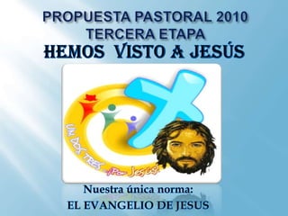 PROPUESTA PASTORAL 2010 TERCERA ETAPA  HEMOS  VISTO A JESÚS Nuestra única norma:  EL EVANGELIO DE JESUS 