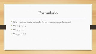 Formulario
• Si la velocidad inicial es igual a 0, las ecuaciones quedarían así:
• Vf² = 2 •g • y
• Vf = g • t
• Y = g • t² / 2
 