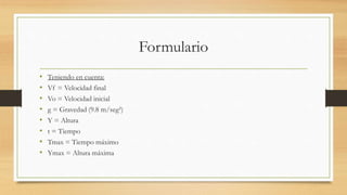 Formulario
• Teniendo en cuenta:
• Vf = Velocidad final
• Vo = Velocidad inicial
• g = Gravedad (9.8 m/seg²)
• Y = Altura
• t = Tiempo
• Tmax = Tiempo máximo
• Ymax = Altura máxima
 