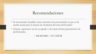 Recomendaciones
• Se recomienda al publico tener encuenta esta presentación ya que es de
mucha ayuda para el sistema de nivelación del snna del Ecuador
• Gracias, esperamos sea de su agrado y sirva para futuras generaciones de
profesionales,
• RIOBAMBA - ECUADOR
 