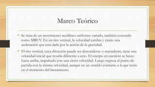 Marco Teórico
• Se trata de un movimiento rectilíneo uniforme variado, también conocido
como MRUV. En un tiro vertical, la velocidad cambia y existe una
aceleración que está dada por la acción de la gravedad.
• El tiro vertical, cuya dirección puede ser descendente o ascendente, tiene una
velocidad inicial que resulta diferente a cero. El cuerpo en cuestión se lanza
hacia arriba, impulsado con una cierta velocidad. Luego regresa al punto de
partida con la misma velocidad, aunque en un sentido contrario a la que tenía
en el momento del lanzamiento.
 