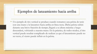 • Un ejemplo de tiro vertical se produce cuando tomamos una pelota de tenis
con una mano y la lanzamos hacia arriba en línea recta. Dicha pelota subirá
durante una breve fracción de tiempo, llegará a su altura máxima y luego
descenderá, volviendo a nuestra mano. En la práctica, de todos modos, el tiro
vertical puede resultar complicado de realizar ya que el lanzamiento puede no
ser recto, el viento puede influir en la pelota.
Ejemplos de lanzamiento hacia arriba
 